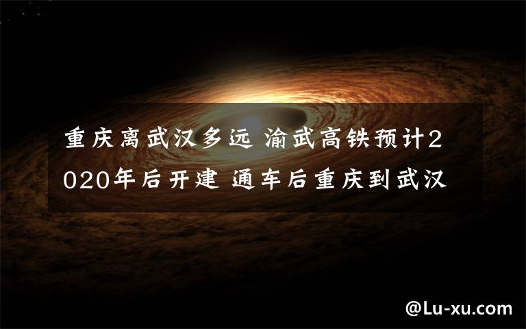 重庆离武汉多远 渝武高铁预计2020年后开建 通车后重庆到武汉只需2小时