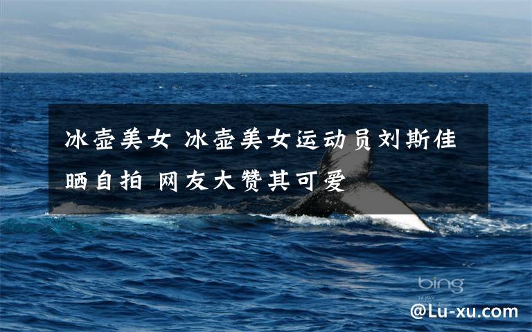 冰壶美女 冰壶美女运动员刘斯佳晒自拍 网友大赞其可爱