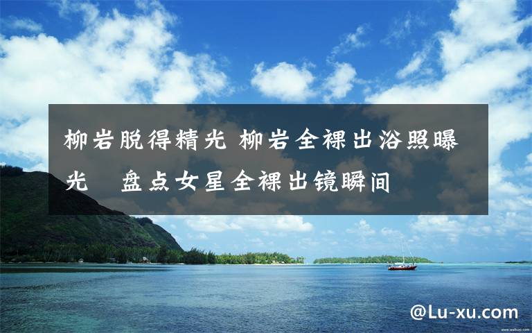 柳岩脱得精光 柳岩全裸出浴照曝光 盘点女星全裸出镜瞬间