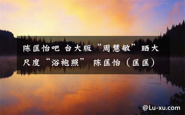 陈匡怡吧 台大版“周慧敏”晒大尺度“浴袍照” 陈匡怡（匡匡）个人资料