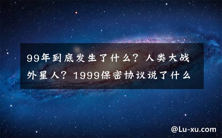 99年到底发生了什么?人类大战外星人?1999保密协议说了什么?