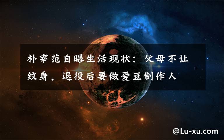 朴宰范自曝生活现状:父母不让纹身,退役后要做爱豆制作人