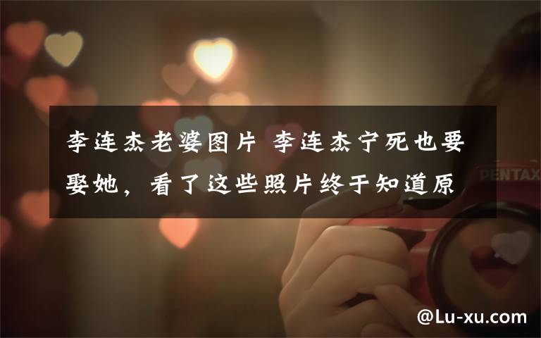 李连杰老婆图片 李连杰宁死也要娶她，看了这些照片终于知道原因