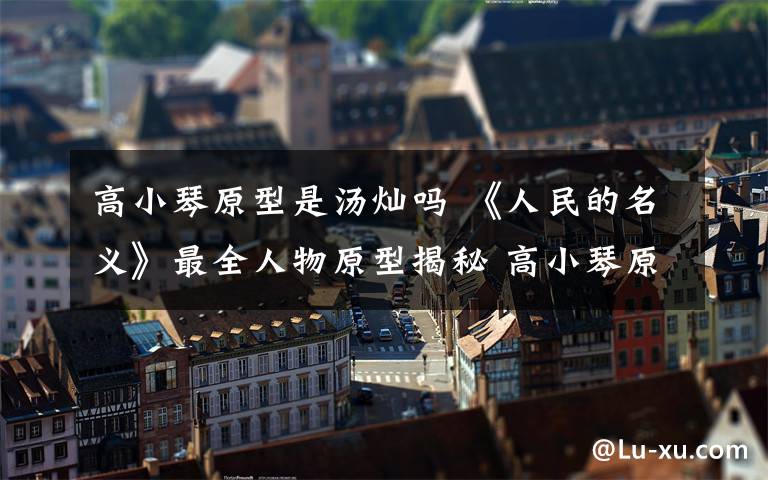 高小琴原型是汤灿吗 《人民的名义》最全人物原型揭秘 高小琴原来是她