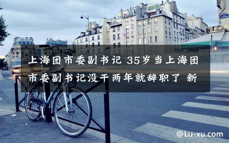 上海团市委副书记 35岁当上海团市委副书记没干两年就辞职了 新身份亮眼
