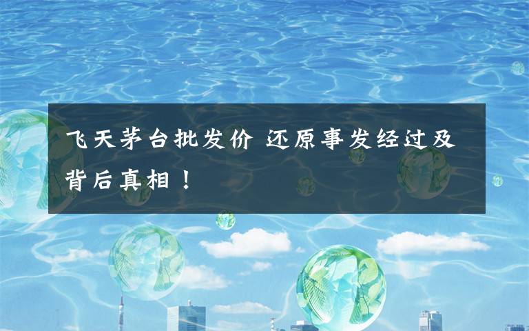 飞天茅台批发价 还原事发经过及背后真相！