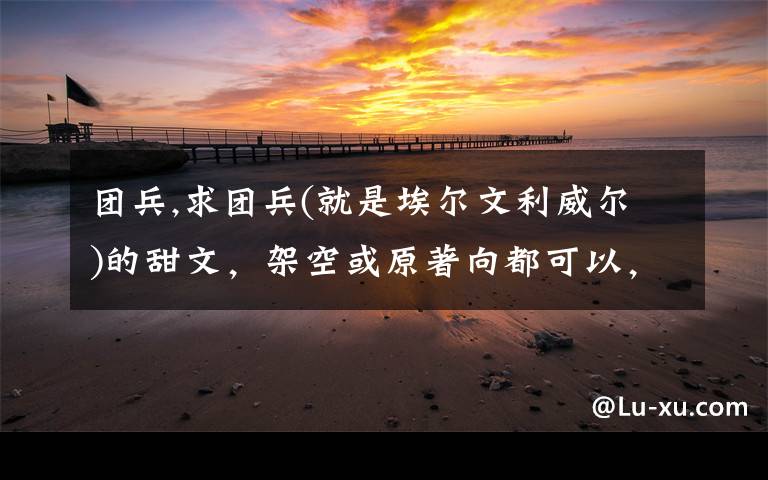团兵,求团兵(就是埃尔文利威尔)的甜文,架空或原著向都可以,就是要甜甜甜!全程无虐的,最好可以有宠溺的