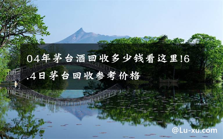 04年茅台酒回收多少钱看这里!6.4日茅台回收参考价格
