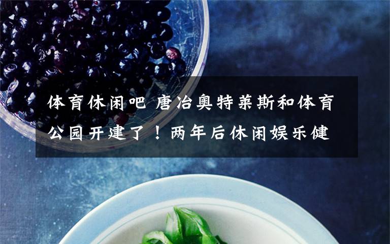 体育休闲吧 唐冶奥特莱斯和体育公园开建了!两年后休闲娱乐健身可以实现