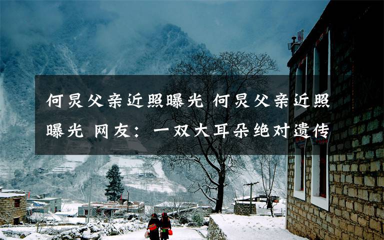 何炅父亲近照曝光 何炅父亲近照曝光 网友:一双大耳朵绝对遗传“冻龄”老爸