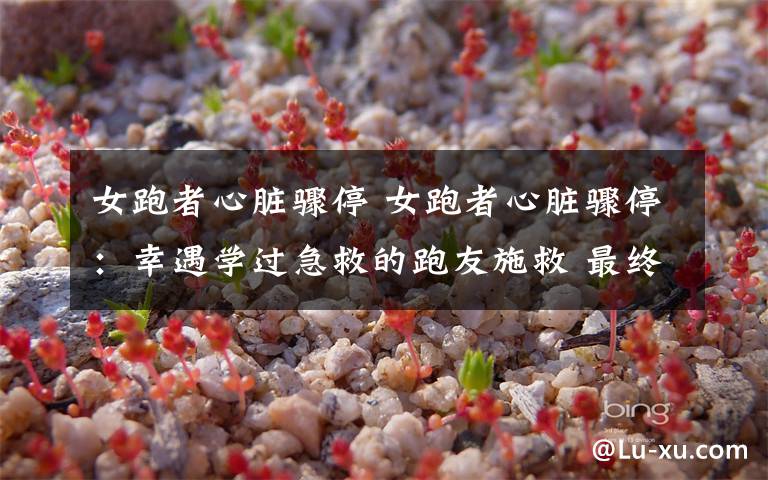 女跑者心脏骤停 女跑者心脏骤停:幸遇学过急救的跑友施救 最终医生到来挽回女子生命