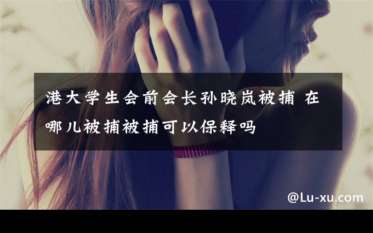 港大学生会前会长孙晓岚被捕 在哪儿被捕被捕可以保释吗