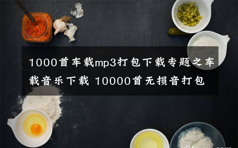 1000首车载mp3打包下载专题之车载音乐下载 10000首无损音打包下载车载DJ歌曲