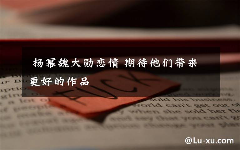 杨幂魏大勋恋情 期待他们带来更好的作品