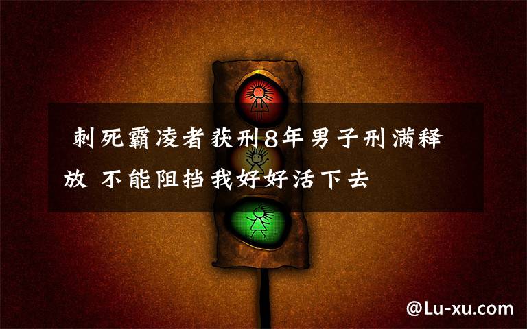  刺死霸凌者获刑8年男子刑满释放 不能阻挡我好好活下去