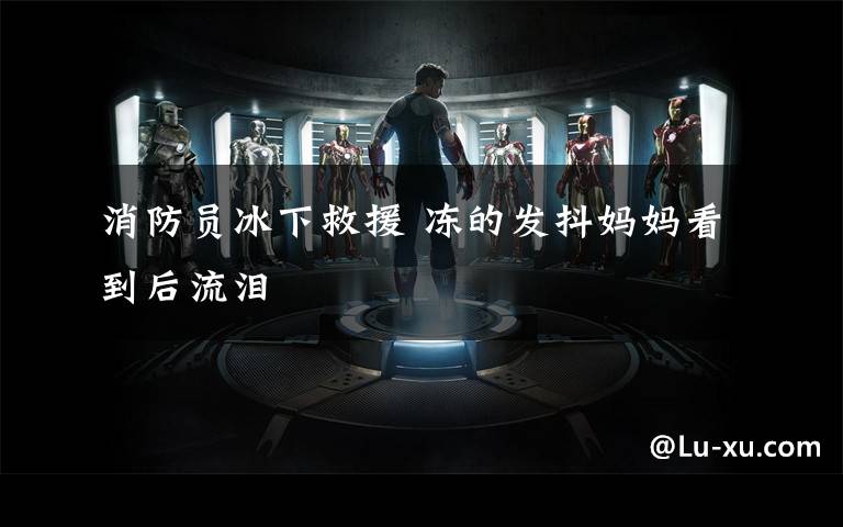 消防员冰下救援 冻的发抖妈妈看到后流泪