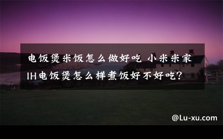 电饭煲米饭怎么做好吃 小米米家IH电饭煲怎么样煮饭好不好吃？4L使用体验评测