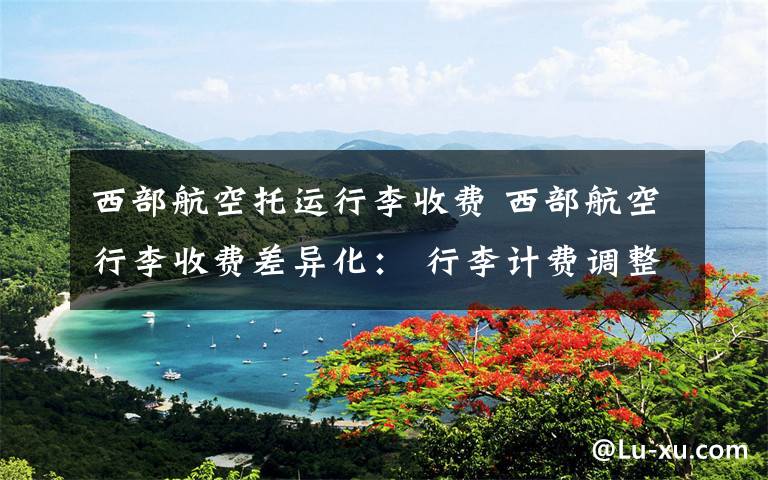 西部航空托运行李收费 西部航空行李收费差异化: 行李计费调整为三档