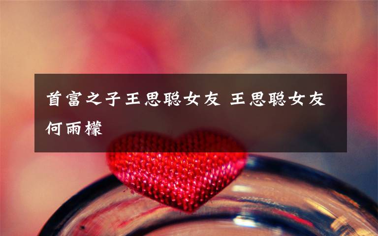 首富之子王思聪女友 王思聪女友何雨檬