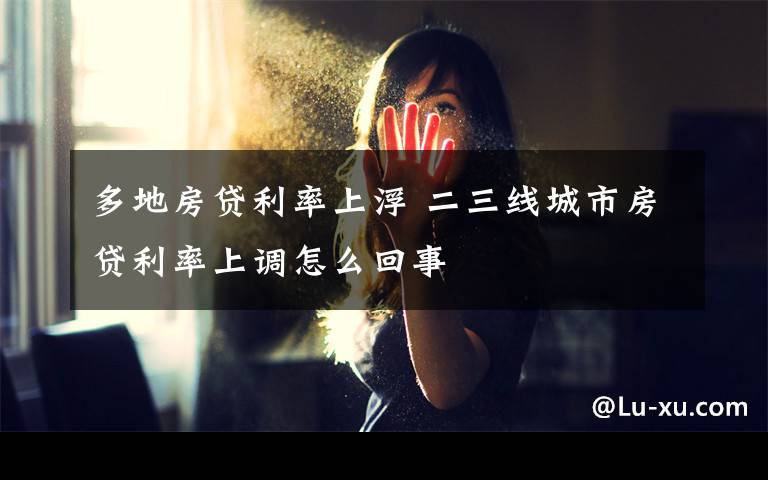 多地房贷利率上浮 二三线城市房贷利率上调怎么回事
