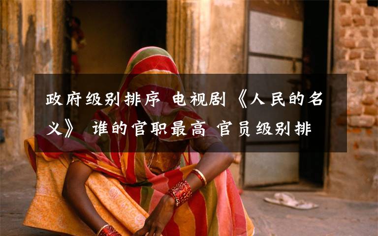 政府级别排序 电视剧《人民的名义》 谁的官职最高 官员级别排名排序