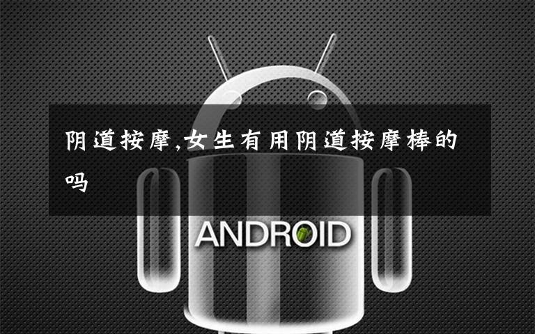 阴道按摩,女生有用阴道按摩棒的吗
