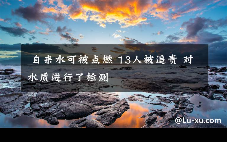 自来水可被点燃 13人被追责 对水质进行了检测
