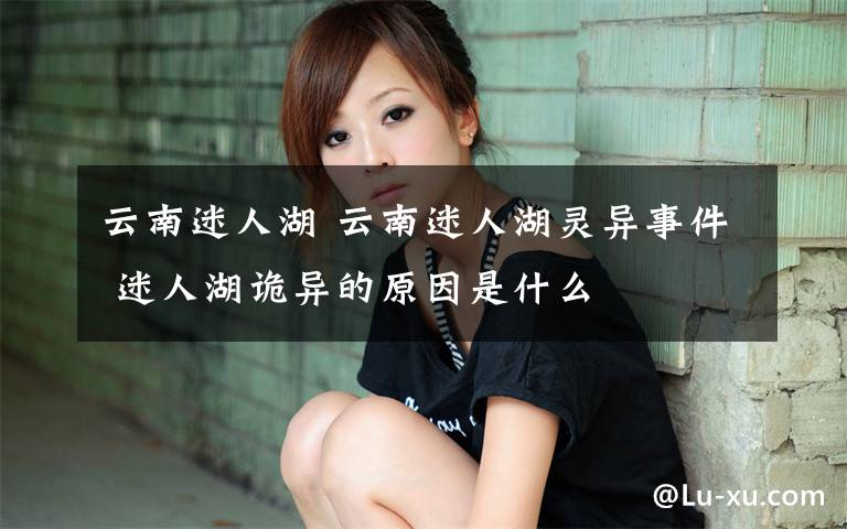 云南迷人湖 云南迷人湖灵异事件 迷人湖诡异的原因是什么