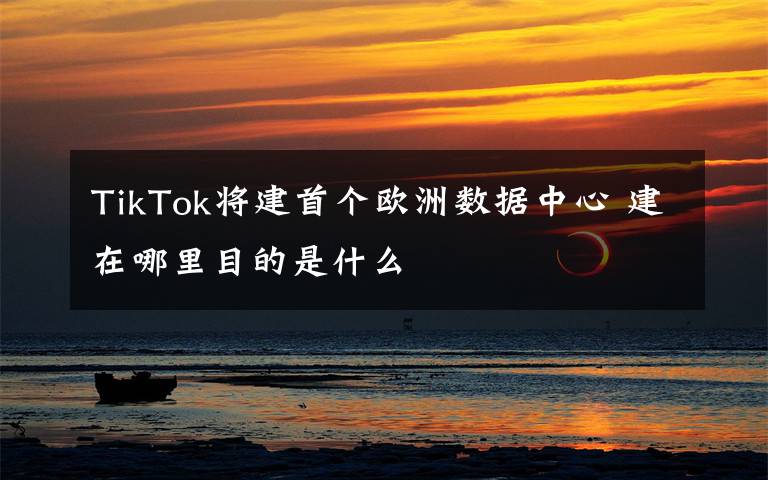 TikTok将建首个欧洲数据中心 建在哪里目的是什么