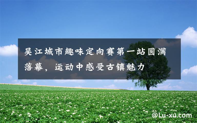 吴江城市趣味定向赛第一站圆满落幕,运动中感受古镇魅力