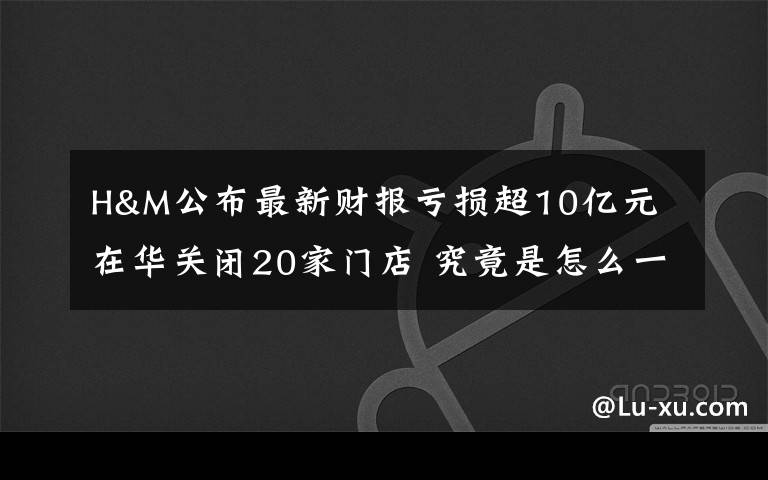 H&M公布最新财报亏损超10亿元 在华关闭20家门店 究竟是怎么一回事?
