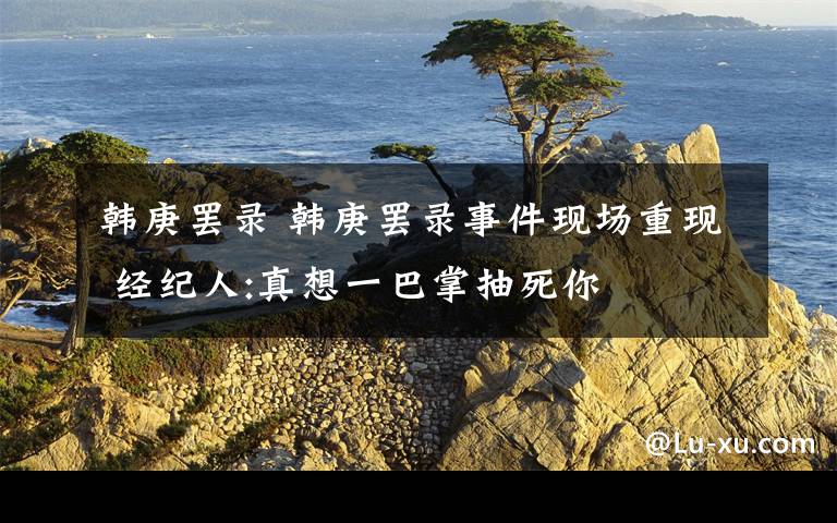 韩庚罢录 韩庚罢录事件现场重现 经纪人:真想一巴掌抽死你