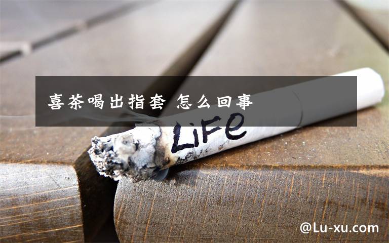 喜茶喝出指套 怎么回事