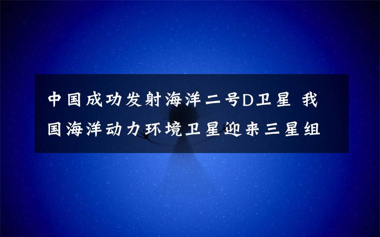 中国成功发射海洋二号D卫星 我国海洋动力环境卫星迎来三星组网时代 过程真相详细揭秘!
