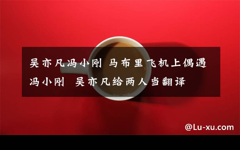 吴亦凡冯小刚 马布里飞机上偶遇冯小刚  吴亦凡给两人当翻译