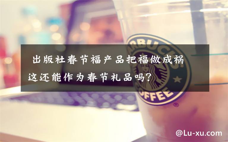 出版社春节福产品把福做成祸 这还能作为春节礼品吗?