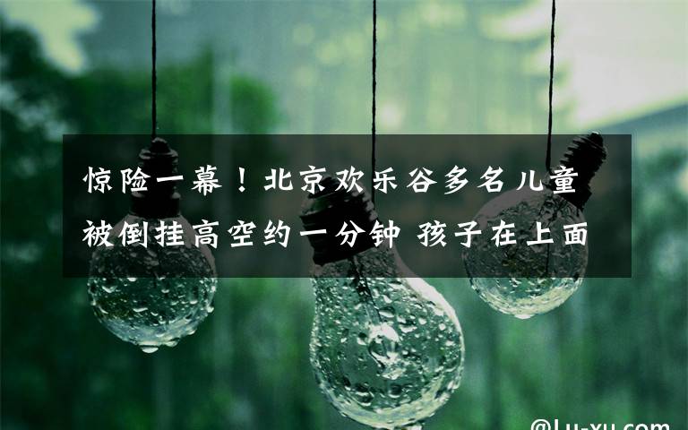惊险一幕!北京欢乐谷多名儿童被倒挂高空约一分钟 孩子在上面大哭