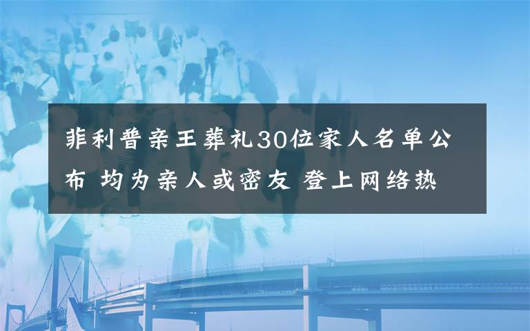 菲利普亲王葬礼30位家人名单公布 均为亲人或密友 登上网络热搜了!