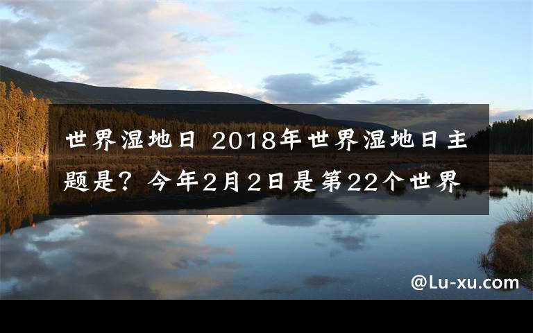 世界湿地日 2018年世界湿地日主题是?今年2月2日是第22个世界湿地日
