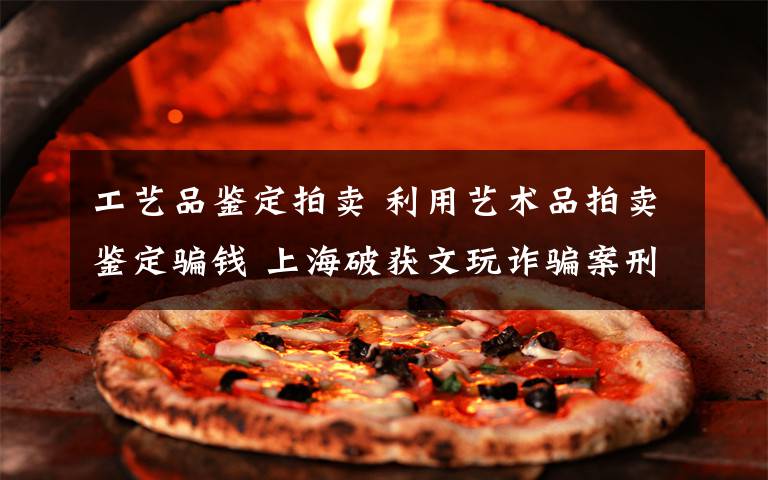 工艺品鉴定拍卖 利用艺术品拍卖鉴定骗钱 上海破获文玩诈骗案刑拘83人