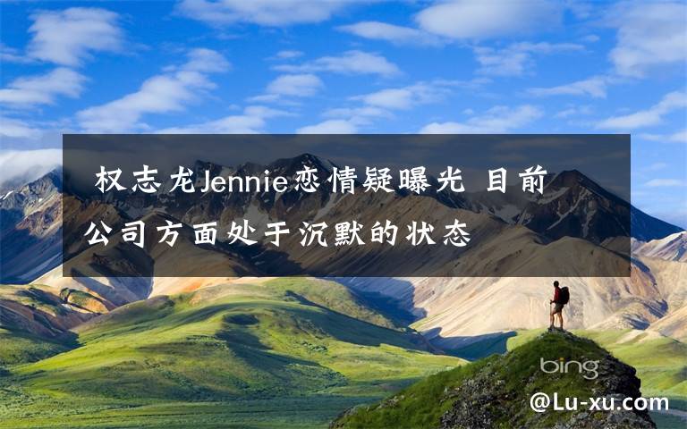 权志龙Jennie恋情疑曝光 目前公司方面处于沉默的状态