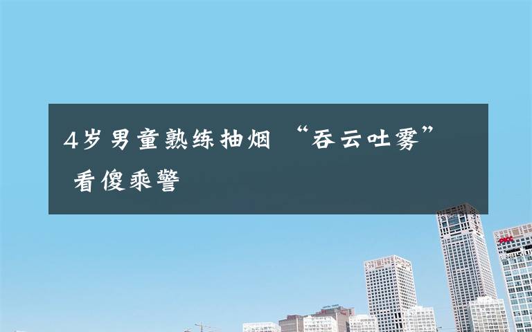4岁男童熟练抽烟 “吞云吐雾” 看傻乘警