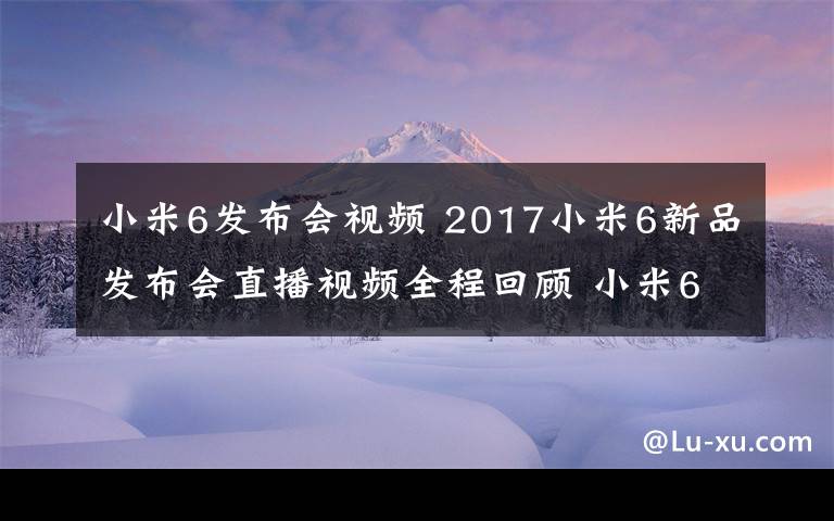 小米6发布会视频 2017小米6新品发布会直播视频全程回顾 小米6为什么卖2499