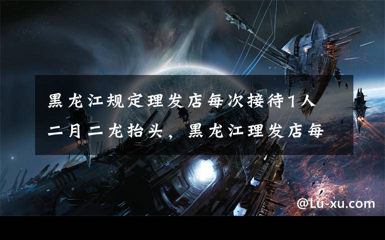 黑龙江规定理发店每次接待1人 二月二龙抬头,黑龙江理发店每次接待1人,北京理发店采取12条措施
