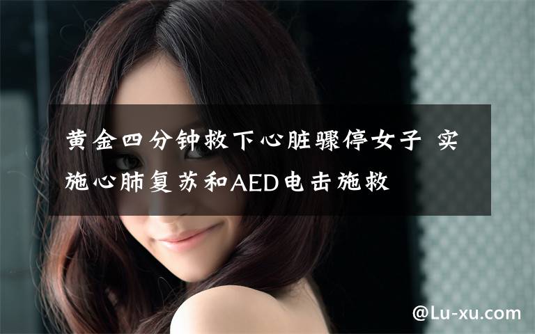 黄金四分钟救下心脏骤停女子 实施心肺复苏和AED电击施救