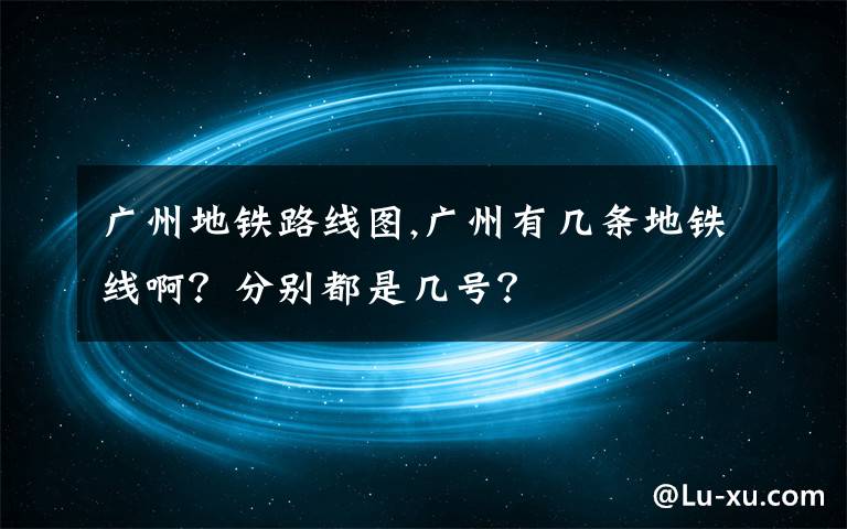 广州地铁路线图,广州有几条地铁线啊？分别都是几号？