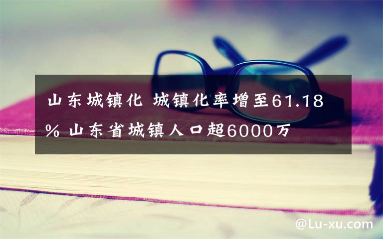 山东城镇化 城镇化率增至61.18% 山东省城镇人口超6000万
