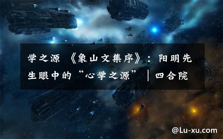 学之源 《象山文集序》:阳明先生眼中的“心学之源”|四合院学习法