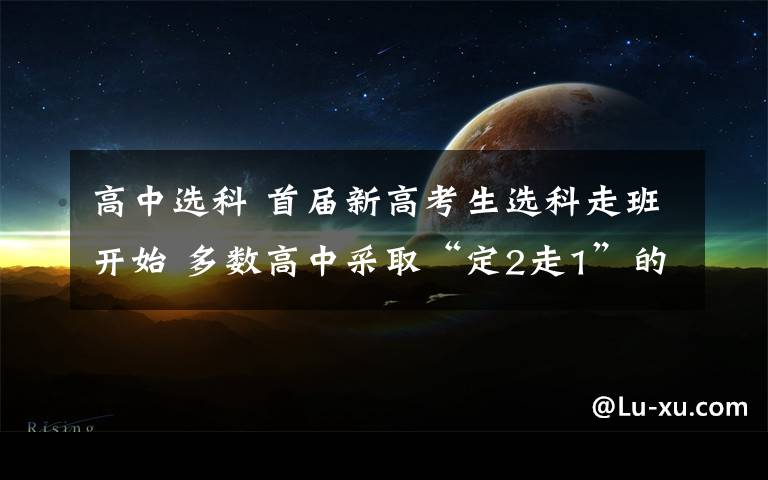 高中选科 首届新高考生选科走班开始 多数高中采取“定2走1”的模式