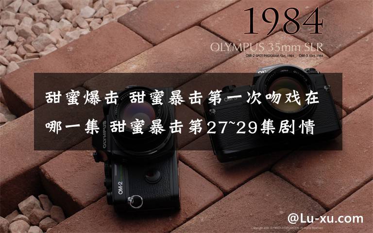 甜蜜爆击 甜蜜暴击第一次吻戏在哪一集 甜蜜暴击第27~29集剧情预告